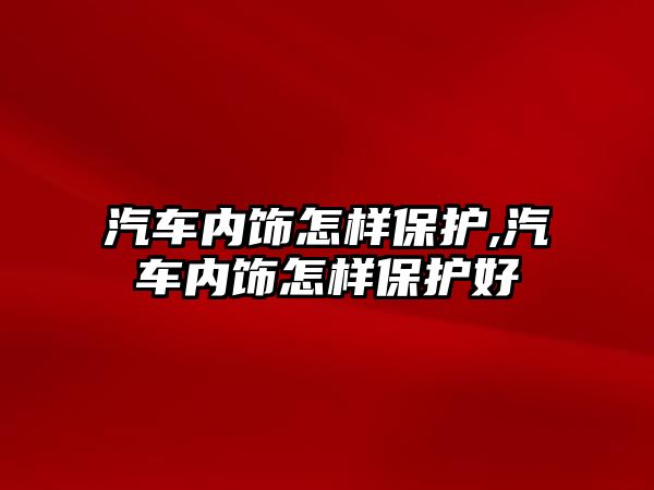 汽車內(nèi)飾怎樣保護,汽車內(nèi)飾怎樣保護好