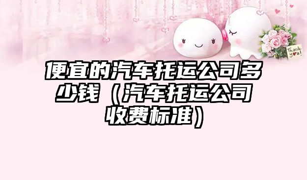 便宜的汽車托運(yùn)公司多少錢（汽車托運(yùn)公司收費(fèi)標(biāo)準(zhǔn)）