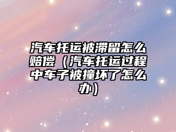 汽車托運被滯留怎么賠償（汽車托運過程中車子被撞壞了怎么辦）
