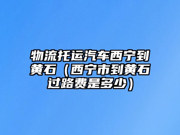 物流托運汽車西寧到黃石（西寧市到黃石過路費是多少）