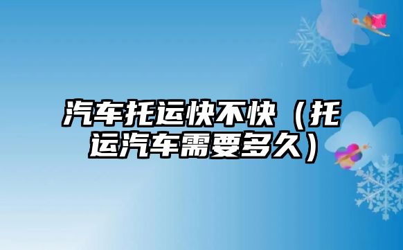 汽車托運快不快（托運汽車需要多久）