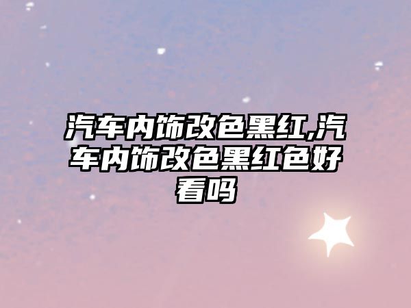 汽車內(nèi)飾改色黑紅,汽車內(nèi)飾改色黑紅色好看嗎