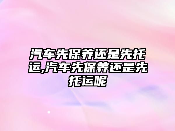 汽車先保養(yǎng)還是先托運(yùn),汽車先保養(yǎng)還是先托運(yùn)呢