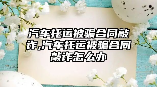 汽車托運(yùn)被騙合同敲詐,汽車托運(yùn)被騙合同敲詐怎么辦