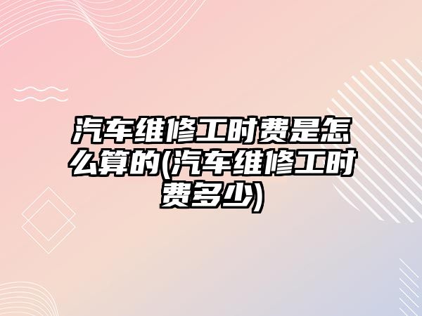 汽車(chē)維修工時(shí)費(fèi)是怎么算的(汽車(chē)維修工時(shí)費(fèi)多少)