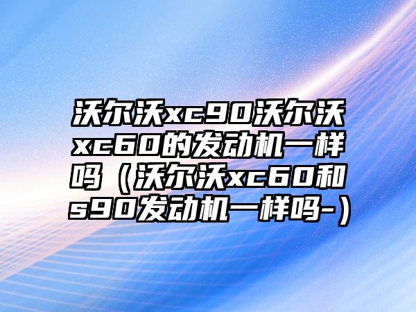 沃爾沃xc90沃爾沃xc60的發(fā)動(dòng)機(jī)一樣嗎（沃爾沃xc60和s90發(fā)動(dòng)機(jī)一樣嗎-）