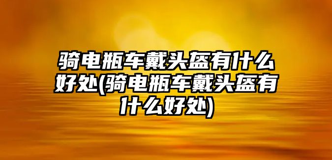 騎電瓶車戴頭盔有什么好處(騎電瓶車戴頭盔有什么好處)