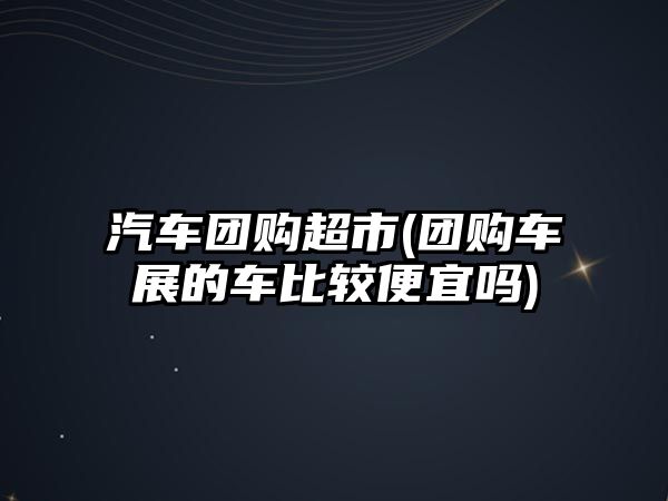 汽車團(tuán)購(gòu)超市(團(tuán)購(gòu)車展的車比較便宜嗎)