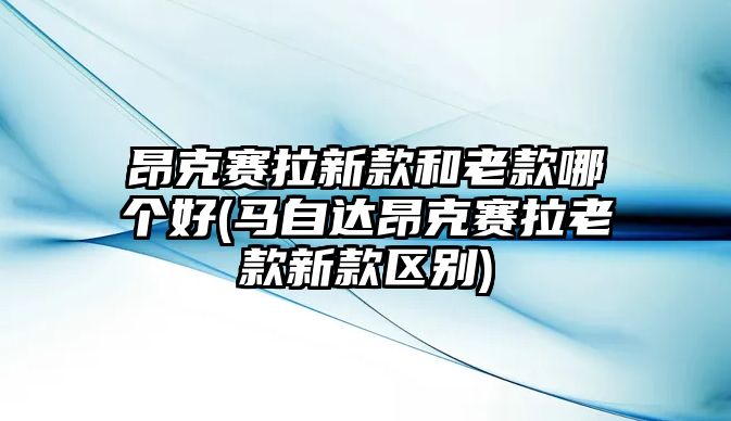 昂克賽拉新款和老款哪個(gè)好(馬自達(dá)昂克賽拉老款新款區(qū)別)