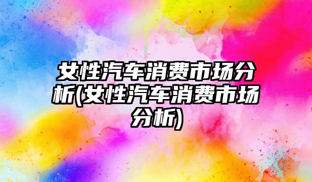 女性汽車消費(fèi)市場分析(女性汽車消費(fèi)市場分析)