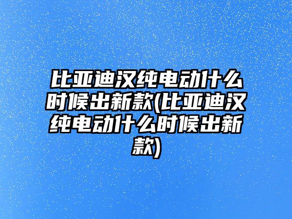 比亞迪漢純電動什么時候出新款(比亞迪漢純電動什么時候出新款)