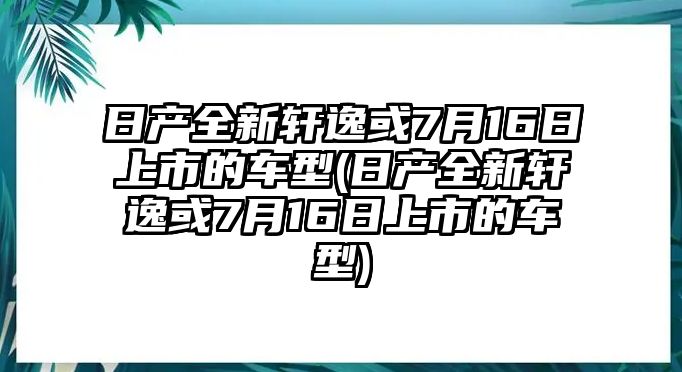 日產(chǎn)全新軒逸或7月16日上市的車型(日產(chǎn)全新軒逸或7月16日上市的車型)