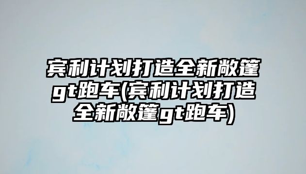 賓利計(jì)劃打造全新敞篷gt跑車(賓利計(jì)劃打造全新敞篷gt跑車)