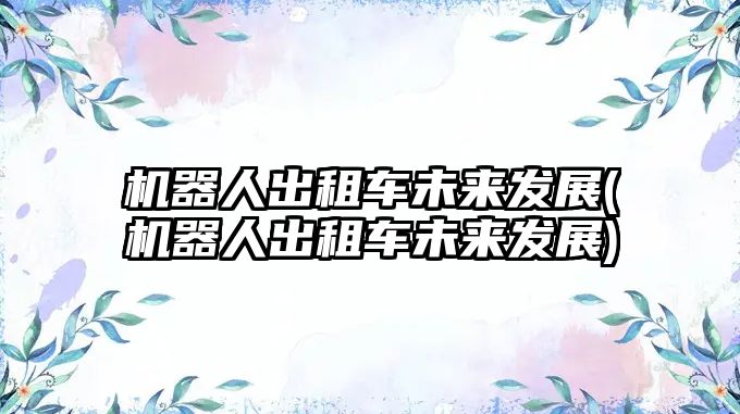 機(jī)器人出租車未來發(fā)展(機(jī)器人出租車未來發(fā)展)