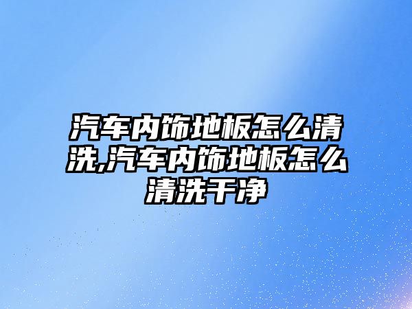 汽車(chē)內(nèi)飾地板怎么清洗,汽車(chē)內(nèi)飾地板怎么清洗干凈
