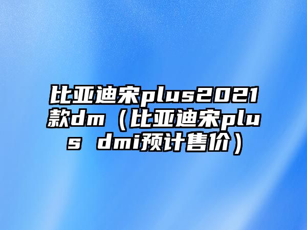 比亞迪宋plus2021款dm（比亞迪宋plus dmi預(yù)計(jì)售價(jià)）