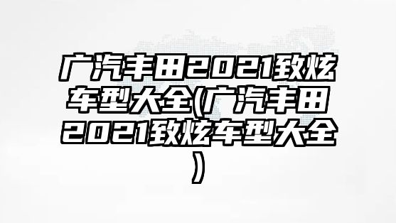 廣汽豐田2021致炫車型大全(廣汽豐田2021致炫車型大全)