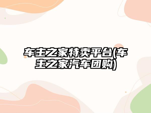 車主之家特賣平臺(車主之家汽車團(tuán)購)