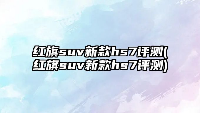 紅旗suv新款hs7評(píng)測(cè)(紅旗suv新款hs7評(píng)測(cè))
