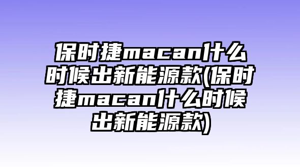 保時(shí)捷macan什么時(shí)候出新能源款(保時(shí)捷macan什么時(shí)候出新能源款)