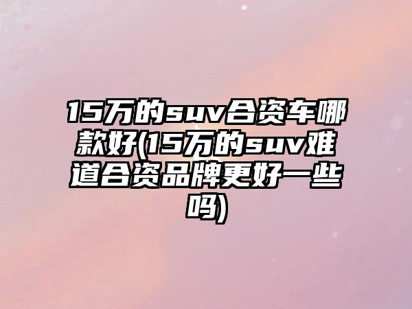 15萬的suv合資車哪款好(15萬的suv難道合資品牌更好一些嗎)