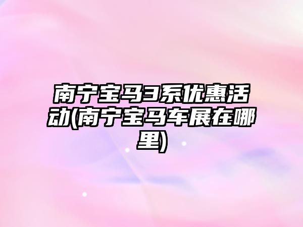 南寧寶馬3系優(yōu)惠活動(南寧寶馬車展在哪里)
