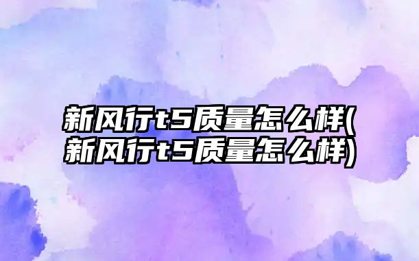 新風(fēng)行t5質(zhì)量怎么樣(新風(fēng)行t5質(zhì)量怎么樣)