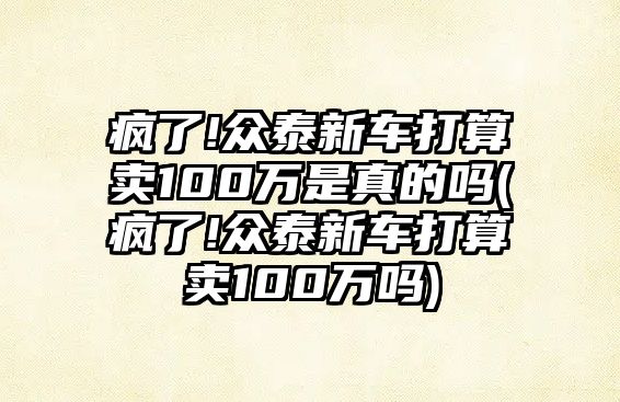 瘋了!眾泰新車打算賣100萬是真的嗎(瘋了!眾泰新車打算賣100萬嗎)