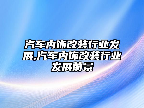 汽車內飾改裝行業(yè)發(fā)展,汽車內飾改裝行業(yè)發(fā)展前景