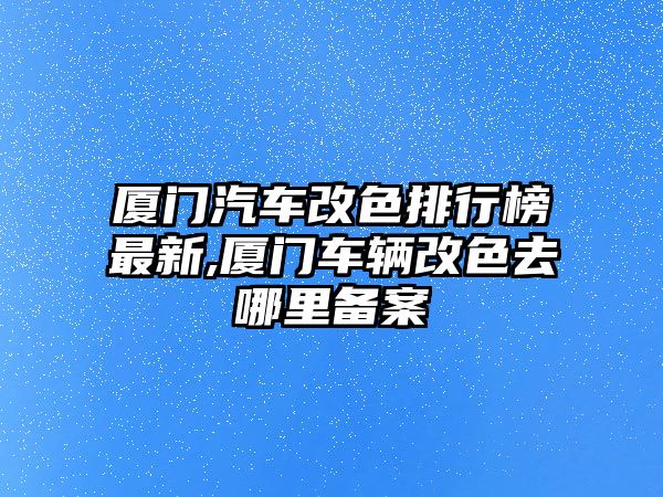 廈門汽車改色排行榜最新,廈門車輛改色去哪里備案