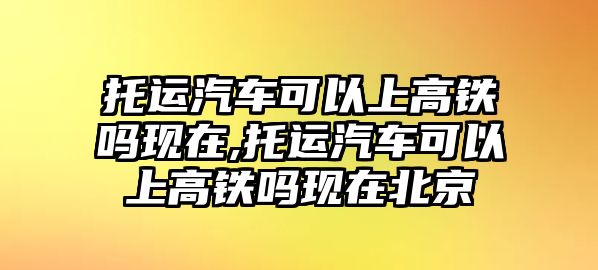 托運(yùn)汽車可以上高鐵嗎現(xiàn)在,托運(yùn)汽車可以上高鐵嗎現(xiàn)在北京