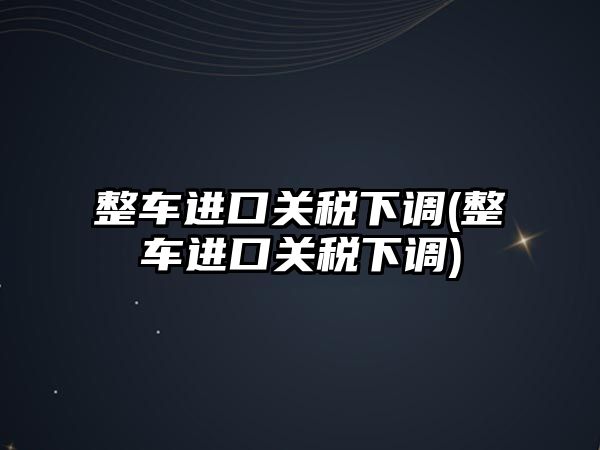 整車進(jìn)口關(guān)稅下調(diào)(整車進(jìn)口關(guān)稅下調(diào))