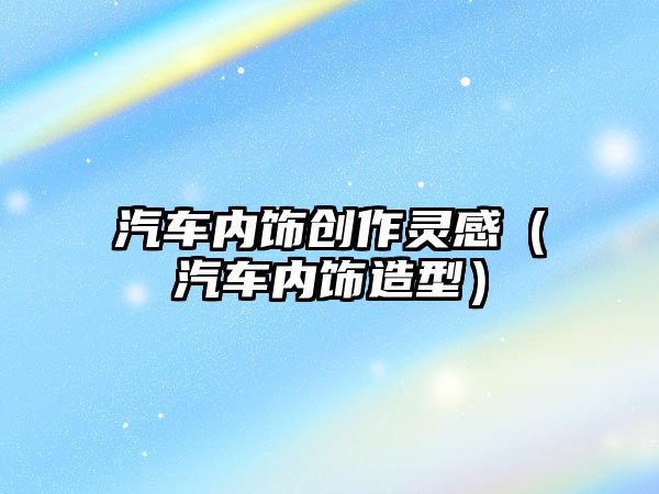 汽車內(nèi)飾創(chuàng)作靈感（汽車內(nèi)飾造型）