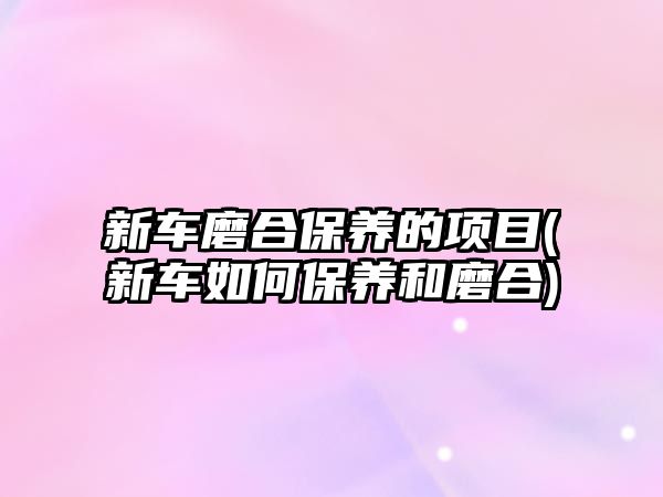 新車磨合保養(yǎng)的項目(新車如何保養(yǎng)和磨合)