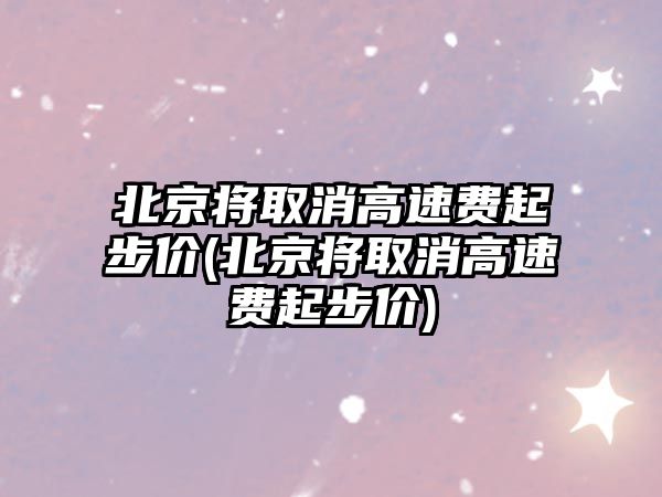 北京將取消高速費起步價(北京將取消高速費起步價)