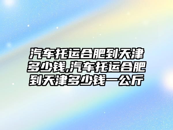 汽車托運(yùn)合肥到天津多少錢,汽車托運(yùn)合肥到天津多少錢一公斤