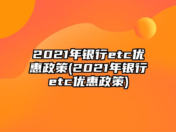 2021年銀行etc優(yōu)惠政策(2021年銀行etc優(yōu)惠政策)