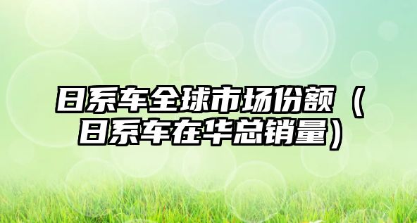 日系車(chē)全球市場(chǎng)份額（日系車(chē)在華總銷(xiāo)量）