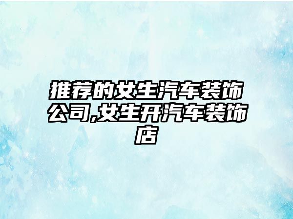 推薦的女生汽車裝飾公司,女生開汽車裝飾店