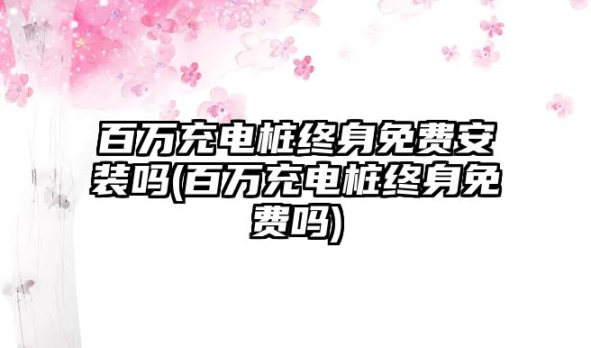 百萬充電樁終身免費(fèi)安裝嗎(百萬充電樁終身免費(fèi)嗎)