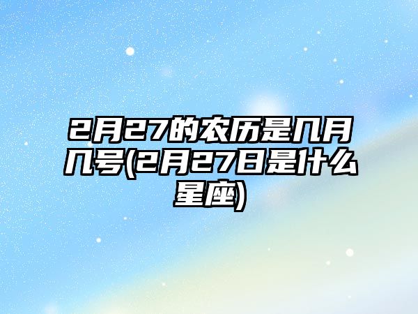 2月27的農(nóng)歷是幾月幾號(hào)(2月27日是什么星座)
