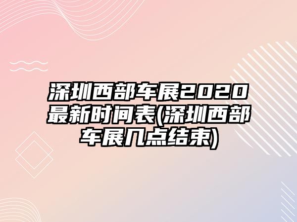 深圳西部車展2020最新時(shí)間表(深圳西部車展幾點(diǎn)結(jié)束)