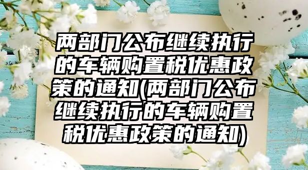 兩部門公布繼續(xù)執(zhí)行的車輛購置稅優(yōu)惠政策的通知(兩部門公布繼續(xù)執(zhí)行的車輛購置稅優(yōu)惠政策的通知)