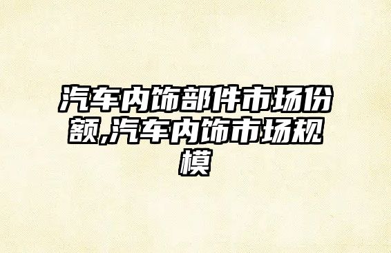 汽車內(nèi)飾部件市場份額,汽車內(nèi)飾市場規(guī)模