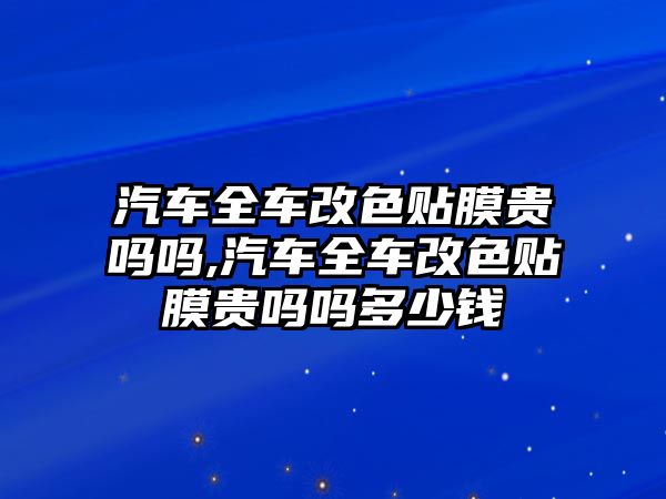 汽車全車改色貼膜貴嗎嗎,汽車全車改色貼膜貴嗎嗎多少錢
