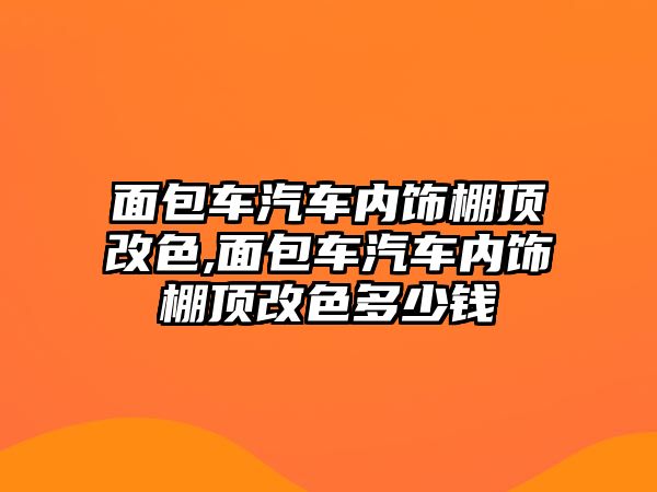 面包車汽車內(nèi)飾棚頂改色,面包車汽車內(nèi)飾棚頂改色多少錢