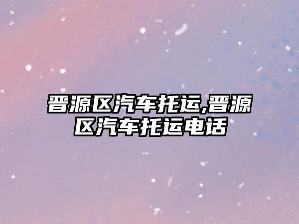晉源區(qū)汽車托運(yùn),晉源區(qū)汽車托運(yùn)電話