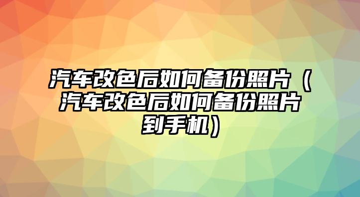 汽車改色后如何備份照片（汽車改色后如何備份照片到手機(jī)）