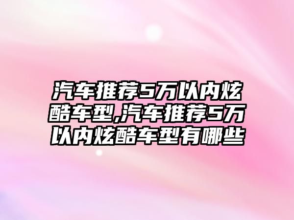 汽車(chē)推薦5萬(wàn)以內(nèi)炫酷車(chē)型,汽車(chē)推薦5萬(wàn)以內(nèi)炫酷車(chē)型有哪些