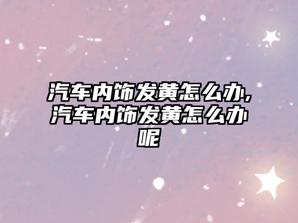 汽車內(nèi)飾發(fā)黃怎么辦,汽車內(nèi)飾發(fā)黃怎么辦呢